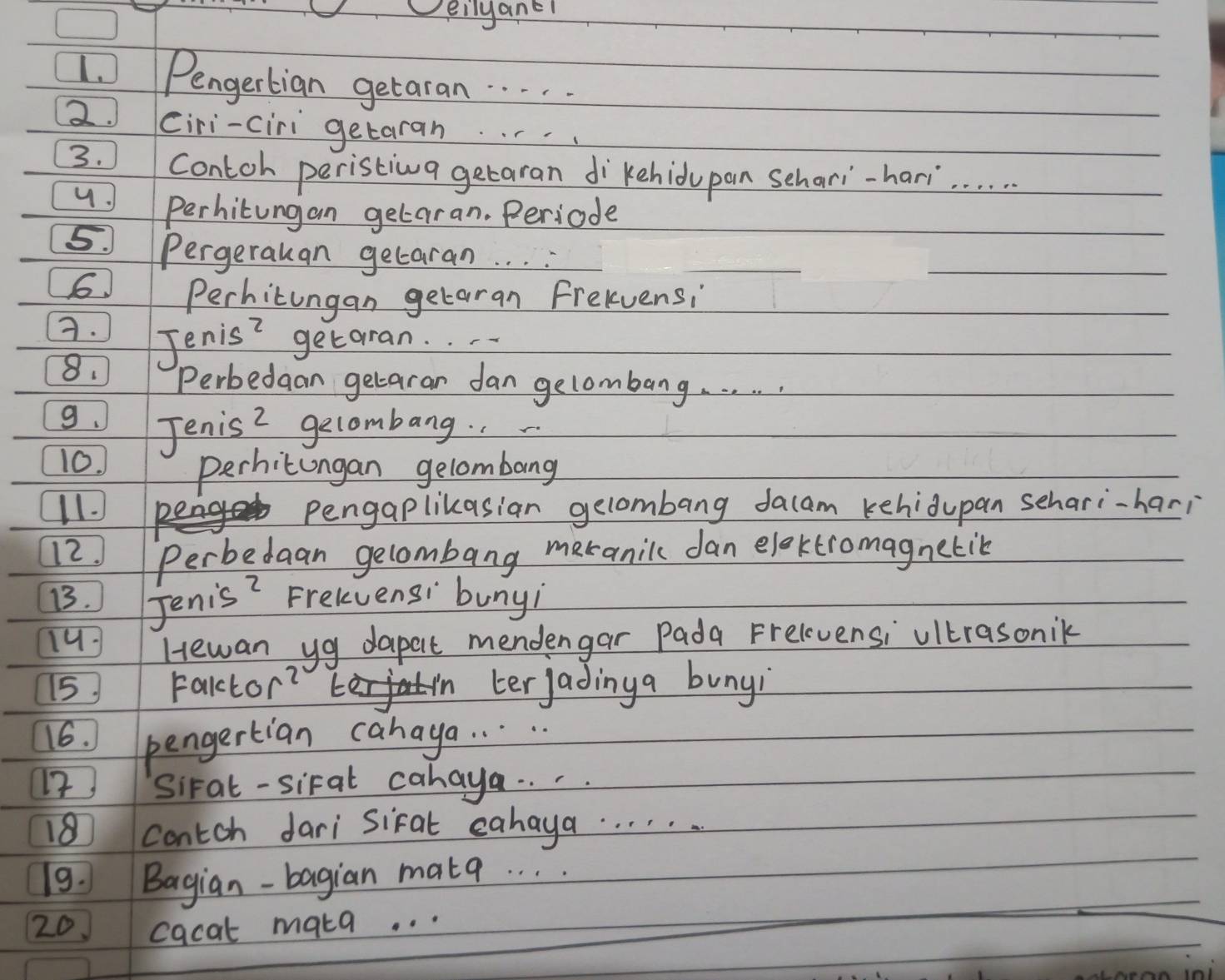 Deilyane! 
1. Pengertian getaran. . . . 
2. Ciri-ciri getaran. . .. 
3. Contch peristiva getaran dikehidupan schari-hari. . . . 
Perhitungan getaran. Periode 
5. Pergerauan getaran. . . . 
6 Perhitungan getaran frelvensi 
A. Jenis? getaran. 
8. Perbedaan getaran dan gelombang. . . . . . 
9. Jenis 2 gecombang. 
10. 
Perhicungan gelombang 
11. pengaplikasian gelombang dacam kehidupan sehari-hari 
12. Perbedaan gelombang meranilc dan eloktromagnetik 
13. Jenis? Frelvensi bunyi 
14 Hewan yg dapet mendengar Pada Frelevensi ultrasonik 
15 Falctor? in terjadinga bunyi 
16. pengertian cahaya. . . . . 
12 Sirat-siral cahaya. . . .
180 contch dari siral cahaya. . . . . . 
19. Bagian-bagian matq. . . . 
20 cacat maka. . .