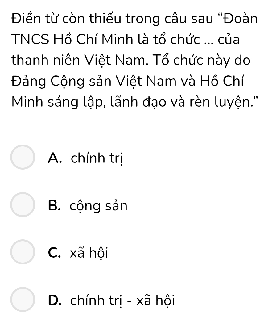 Điền từ còn thiếu trong câu sau “Đoàn
TNCS Hồ Chí Minh là tổ chức ... của
thanh niên Việt Nam. Tổ chức này do
Đảng Cộng sản Việt Nam và Hồ Chí
Minh sáng lập, lãnh đạo và rèn luyện.''
A. chính trị
B. cộng sản
C. xã hội
D. chính trị - xã hội