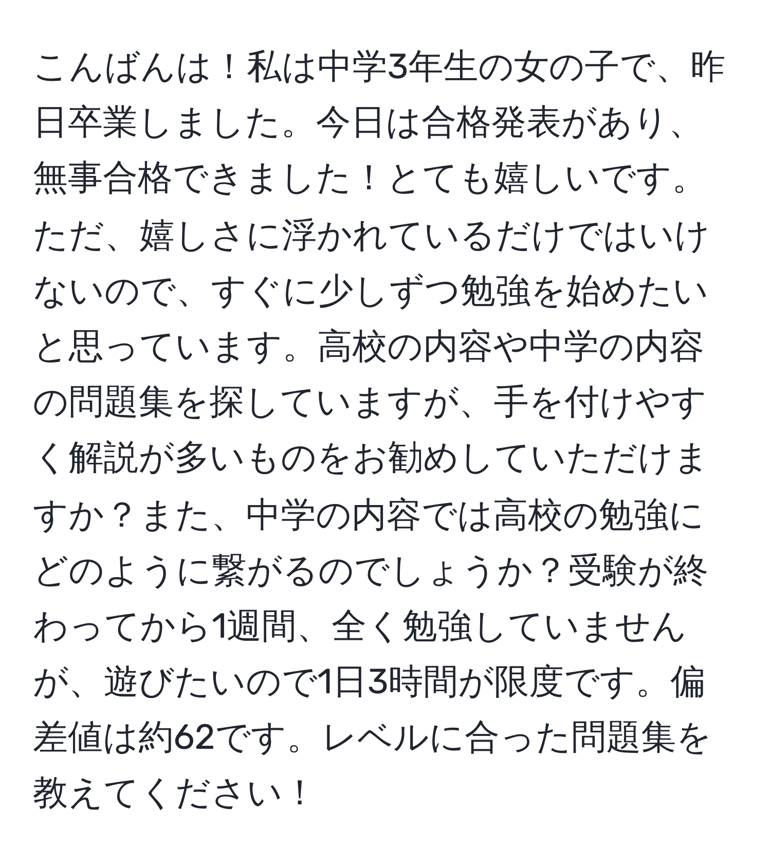 こんばんは！私は中学3年生の女の子で、昨日卒業しました。今日は合格発表があり、無事合格できました！とても嬉しいです。ただ、嬉しさに浮かれているだけではいけないので、すぐに少しずつ勉強を始めたいと思っています。高校の内容や中学の内容の問題集を探していますが、手を付けやすく解説が多いものをお勧めしていただけますか？また、中学の内容では高校の勉強にどのように繋がるのでしょうか？受験が終わってから1週間、全く勉強していませんが、遊びたいので1日3時間が限度です。偏差値は約62です。レベルに合った問題集を教えてください！