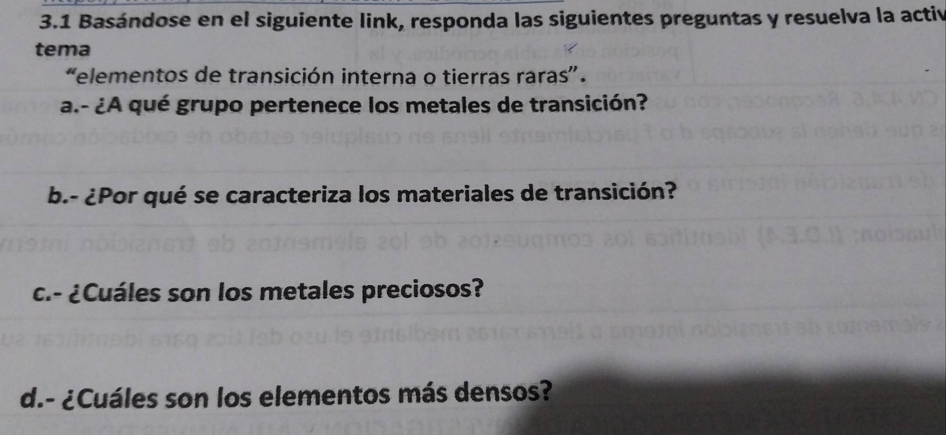 3.1 Basándose en el siguiente link, responda las siguientes preguntas y resuelva la activ 
tema 
“elementos de transición interna o tierras raras”. 
a.- ¿A qué grupo pertenece los metales de transición? 
b.- ¿Por qué se caracteriza los materiales de transición? 
c.- ¿Cuáles son los metales preciosos? 
d.- ¿Cuáles son los elementos más densos?