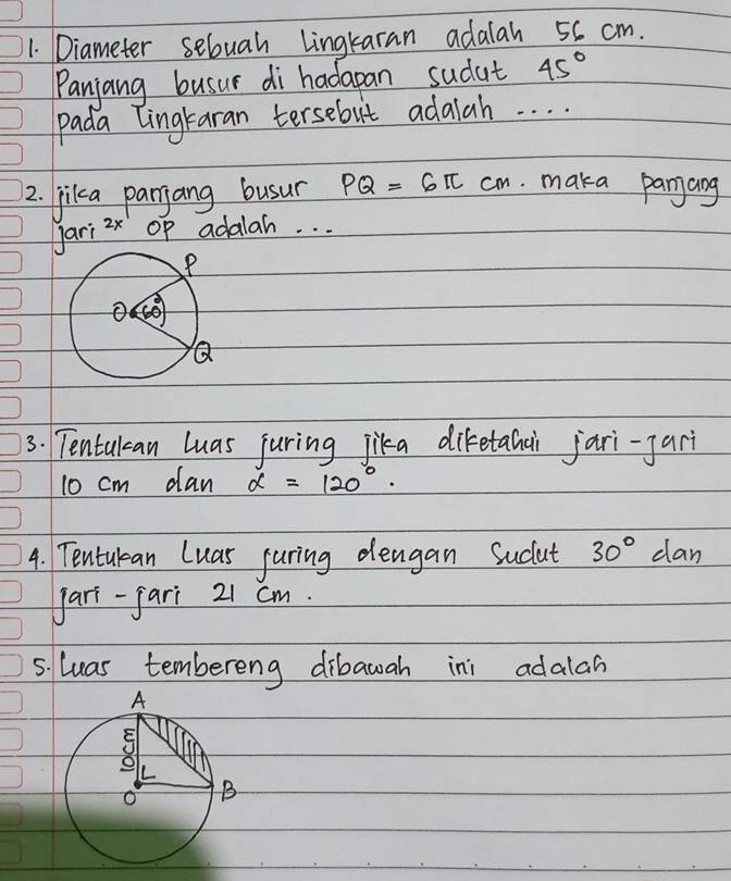 Diameter sebuah Lingkaran adalah 56 cm.
Panjang busur di hadapan sudut 45°
pada lingtaran tersebut adalah. . . .
2. jilka parjang busur PQ=6π cm. maka panjang
jari 2x Op adalah. . .
3. Tentulcan luas juring jika diketahai jari-jar
10 cm dan alpha =120°.
4. Tentulean Luas juring dengan Sucut 30° dan
Jari-fari 21 cm.
5. luas tembereng dibawah ini adalah