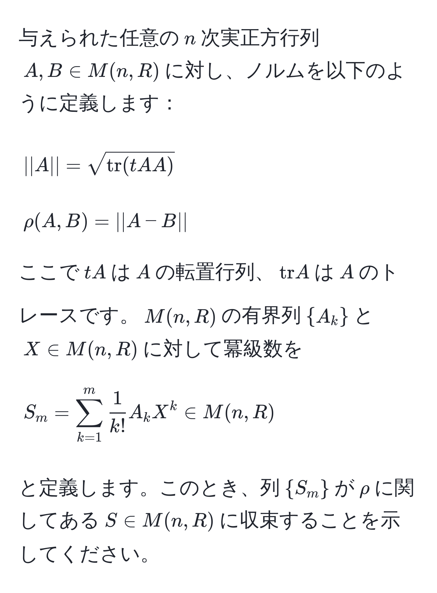 与えられた任意の$n$次実正方行列$A, B ∈ M(n, R)$に対し、ノルムを以下のように定義します：
[
||A|| = sqrt(tr)(tA A)
]
[
rho(A, B) = ||A - B||
]
ここで$tA$は$A$の転置行列、$tr A$は$A$のトレースです。$M(n, R)$の有界列$A_k$と$X ∈ M(n, R)$に対して冪級数を
[
S_m = sum_(k=1)^m  1/k!  A_k X^(k ∈ M(n, R)
]
と定義します。このとき、列$S_m)$が$rho$に関してある$S ∈ M(n, R)$に収束することを示してください。