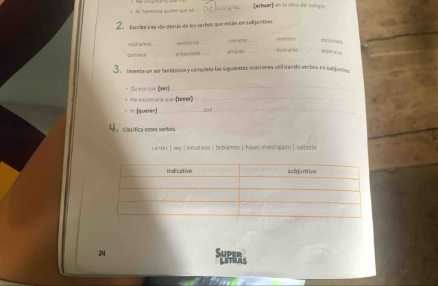 Mi hermana quiere que yo _(actuar) en la obra del colegio. 
2. Escribe una «S» detrás de los verbos que están en subjuntivo. 
_ 
voláramos _sentarnos _comiese _vivieron_ 
esconderi 
_ 
quisiese _preparaste _amaras _buscarás_ 
esperaras 
3. Inventa un ser fantástico y completa las siguientes oraciones utilizando verbos en subjuntiv 
Quiero que (ser)_ 
Me encantaría que (tener)_ 
Yo (querer) _que_ 
4。 Clasifica estos verbos. 
cantes | voy | estudiase | beblamos | hayas investigado | saltaste 
24 Super 
LETRAS