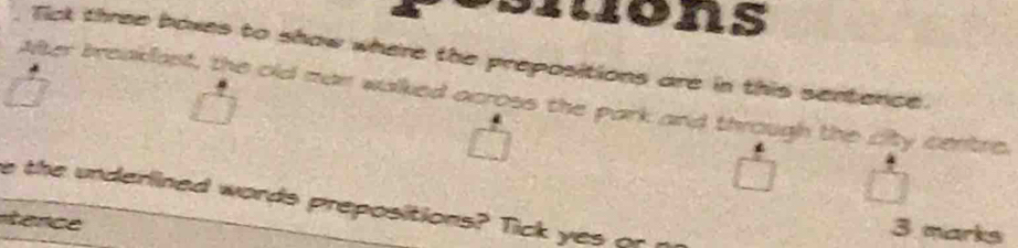mons 
Tick three boxes to show where the prepositions are in this sentence. 
Alter breaklant, the old man walked across the park and through the city centre. 
e the underlined words prepositions? Tick yes or 
tence 
3 marks