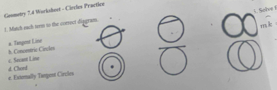 Solve f
Geometry 7.4 Worksheet - Circles Practice
mk
1. Match each term to the correct diagram.
a. Tangent Line
b. Concentric Circles
c. Secant Line
d. Chord
e. Externally Tangent Circles