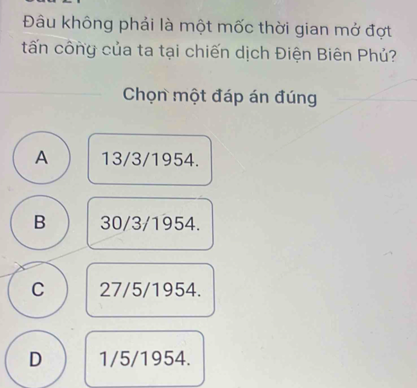 Đâu không phải là một mốc thời gian mở đợt
tấn công của ta tại chiến dịch Điện Biên Phủ?
Chọn một đáp án đúng
A 13/3/1954.
B 30/3/1954.
C 27/5/1954.
D 1/5/1954.