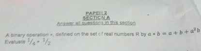 SECTICN PAPEI: 2 
Answer all questions in this section 
A binary operation », defined on the set c? real numbers R by a*b=a+b+a^2b
Evaluate 1/4=1/2