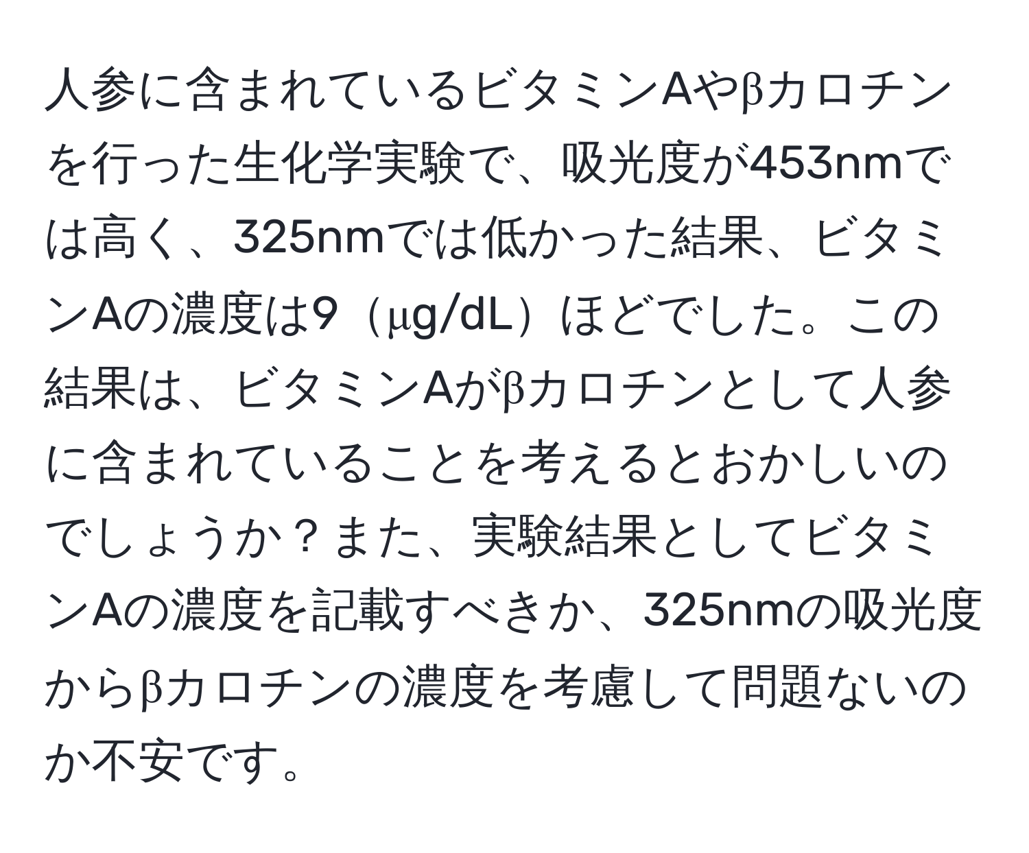 人参に含まれているビタミンAやβカロチンを行った生化学実験で、吸光度が453nmでは高く、325nmでは低かった結果、ビタミンAの濃度は9μg/dLほどでした。この結果は、ビタミンAがβカロチンとして人参に含まれていることを考えるとおかしいのでしょうか？また、実験結果としてビタミンAの濃度を記載すべきか、325nmの吸光度からβカロチンの濃度を考慮して問題ないのか不安です。