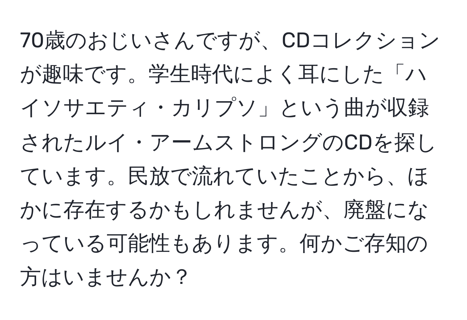 70歳のおじいさんですが、CDコレクションが趣味です。学生時代によく耳にした「ハイソサエティ・カリプソ」という曲が収録されたルイ・アームストロングのCDを探しています。民放で流れていたことから、ほかに存在するかもしれませんが、廃盤になっている可能性もあります。何かご存知の方はいませんか？