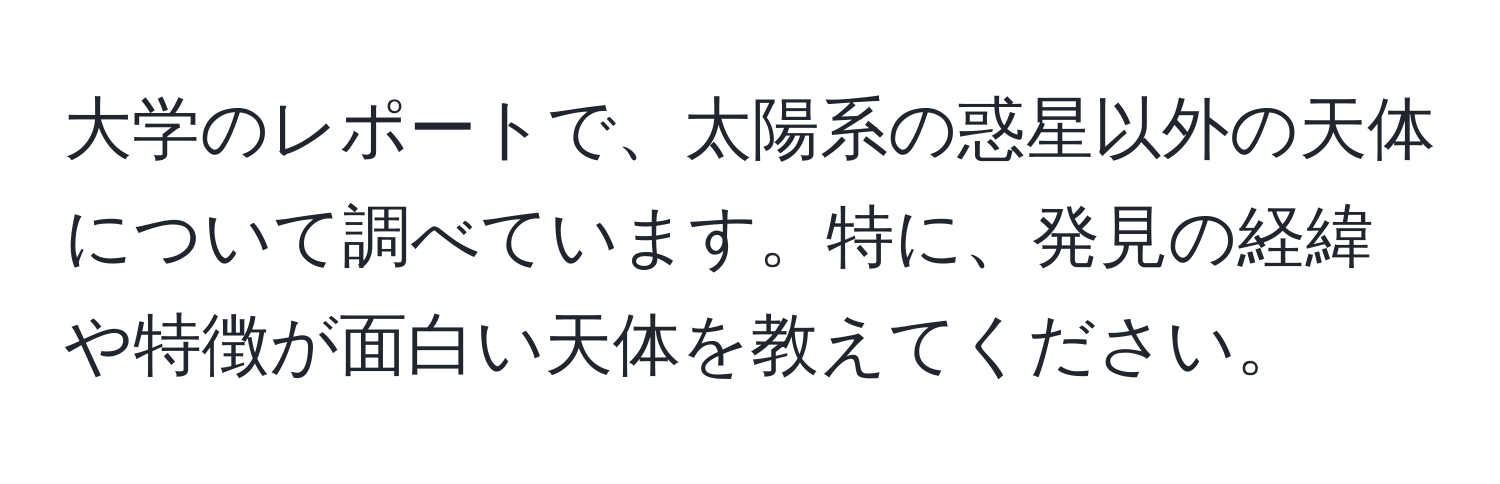 大学のレポートで、太陽系の惑星以外の天体について調べています。特に、発見の経緯や特徴が面白い天体を教えてください。