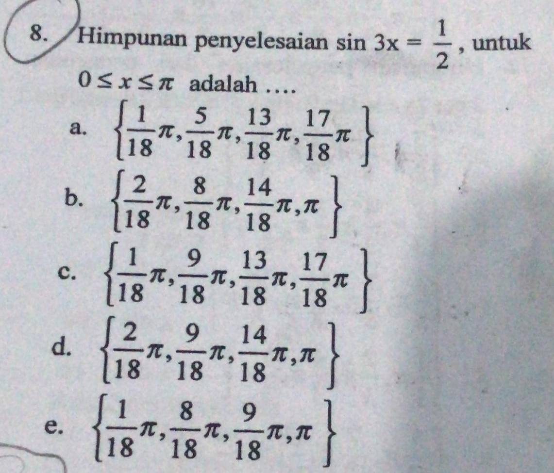 Himpunan penyelesaian sin 3x= 1/2  , untuk
0≤ x≤ π adalah …
a.   1/18 π , 5/18 π , 13/18 π , 17/18 π 
b.   2/18 π , 8/18 π , 14/18 π ,π 
c.   1/18 π , 9/18 π , 13/18 π , 17/18 π 
d.   2/18 π , 9/18 π , 14/18 π ,π 
e.   1/18 π , 8/18 π , 9/18 π ,π 