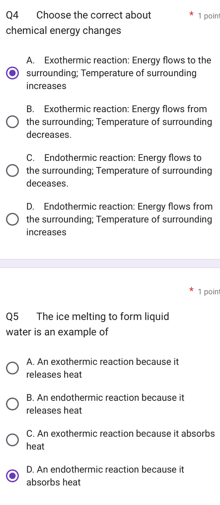 Choose the correct about 1 point
chemical energy changes
A. Exothermic reaction: Energy flows to the
surrounding; Temperature of surrounding
increases
B. Exothermic reaction: Energy flows from
the surrounding; Temperature of surrounding
decreases.
C. Endothermic reaction: Energy flows to
the surrounding; Temperature of surrounding
deceases.
D. Endothermic reaction: Energy flows from
the surrounding; Temperature of surrounding
increases
1 point
Q5 The ice melting to form liquid
water is an example of
A. An exothermic reaction because it
releases heat
B. An endothermic reaction because it
releases heat
C. An exothermic reaction because it absorbs
heat
D. An endothermic reaction because it
absorbs heat