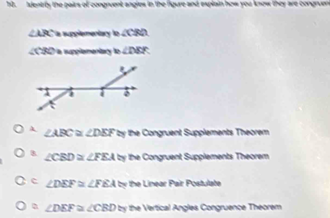 Identrly the pairs of congruent angles in the figure and explain how you know they are congruen
∠ ARC a supplementary lo ∠ CRD
csc a supplementary m∠ DBK
A ∠ ABC≌ ∠ DEF≌ y he Congruent Supplements Theorem
B. ∠ CBD≌ ∠ FEA by the Congruent Supplements Theorem
c ∠ DEF≌ ∠ FEA by the Linear Pair Postulate
n ∠ DEF≌ ∠ CBD=y the Vertical Angles Congruence Theorem