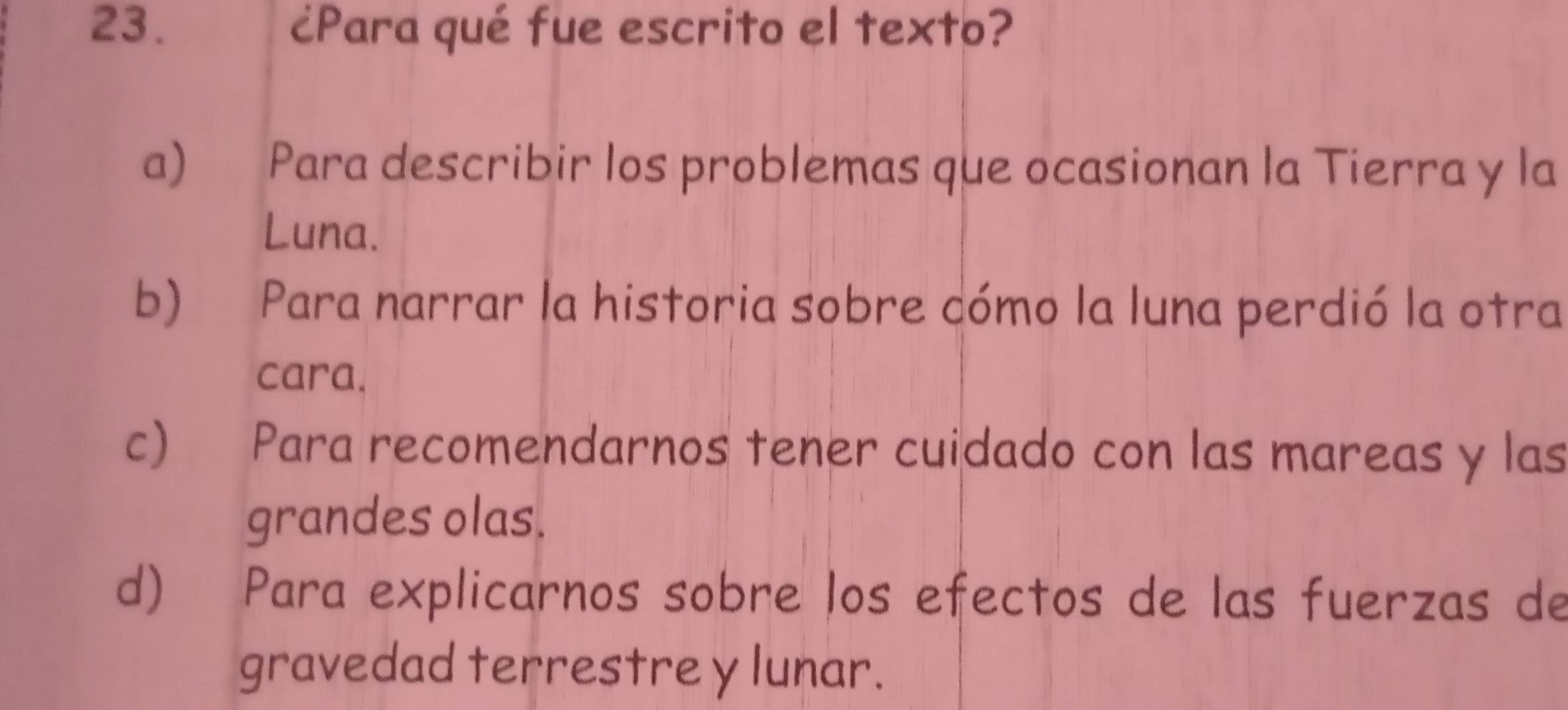 ¿Para qué fue escrito el texto?
a) Para describir los problemas que ocasionan la Tierra y la
Luna.
b) Para narrar la historia sobre cómo la luna perdió la otra
cara.
c₹ Para recomendarnos tener cuidado con las mareas y las
grandes olas.
d) Para explicarnos sobre los efectos de las fuerzas de
gravedad terrestre y lunar.