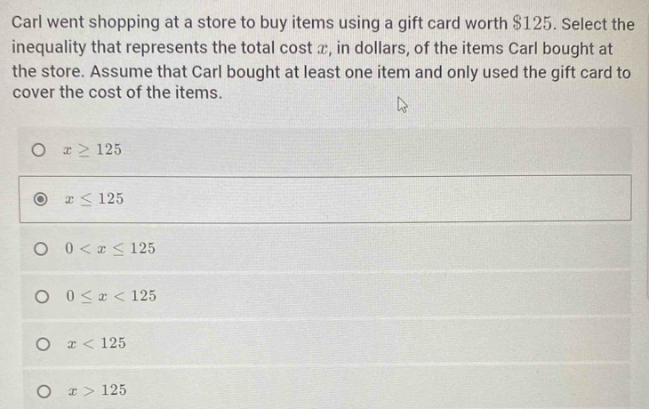 Carl went shopping at a store to buy items using a gift card worth $125. Select the
inequality that represents the total cost x, in dollars, of the items Carl bought at
the store. Assume that Carl bought at least one item and only used the gift card to
cover the cost of the items.
x≥ 125
x≤ 125
0
0≤ x<125</tex>
x<125</tex>
x>125