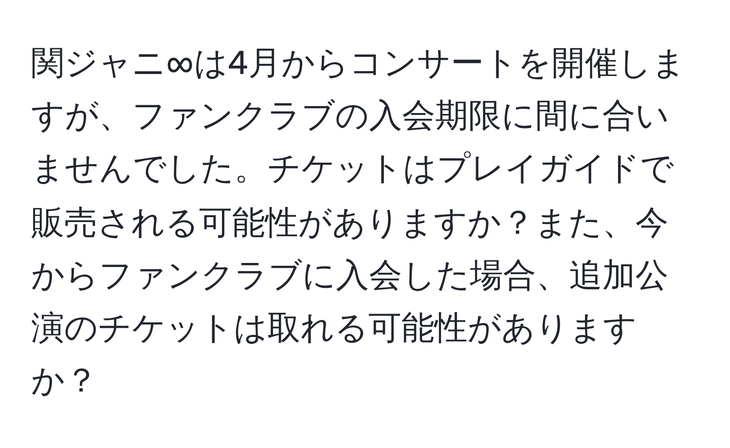 関ジャニ∞は4月からコンサートを開催しますが、ファンクラブの入会期限に間に合いませんでした。チケットはプレイガイドで販売される可能性がありますか？また、今からファンクラブに入会した場合、追加公演のチケットは取れる可能性がありますか？