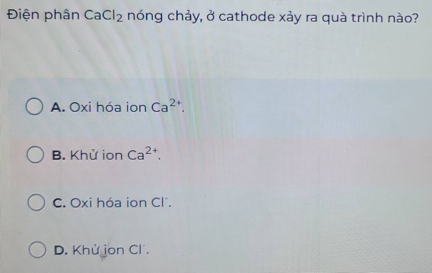 Điện phân CaCl_2 nóng chảy, ở cathode xảy ra quà trình nào?
A. Oxi hóa ion Ca^(2+).
B. Khử ion Ca^(2+).
C. Oxi hóa ion Cl.
D. Khử jon Cl .