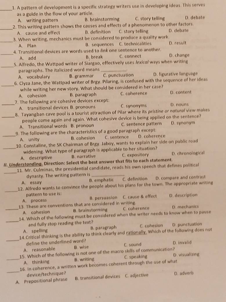 A pattern of development is a specific strategy writers use in developing ideas. This serves
as a guide in the flow of your article.
A. writing pattern B. brainstorming C. story telling D. debate
_
2. This writing pattern shows the causes and effects of a phenomenon to other factors.
A. cause and effect B. definition C. story telling D. debate
_
3. When writing, mechanics must be considered to produce a quality work.
A. Plan B. sequences C. technicalities D. result
_
4. Transitional devices are words used to link one sentence to another.
A. add B. break C. connect D. change
_
5. Alfredo, the Wattpad writer of Siargao, effectively uses lexical ways when writing
paragraphs. The italicized word means _.
A. vocabulary B. grammar C. punctuation D. figurative language
_
6. Clyza Jane, the Wattpad writer of Brgy. Pilaring, is confused with the sequence of her ideas
while writing her new story. What should be considered in her case?
A. cohesion B. paragraph C. coherence D. content
7. The following are cohesive devices except:
_A. transitional devices B. pronouns C. synonyms D. nouns
8. Tayangban cave pool is a tourist attraction of Pilar where its pristine or notural view makes
_people come again and again. What cohesive device is being applied on the sentence?
A. Transitional words B. pronoun C. sentence pattern D. synonym
9. The following are the characteristics of a good paragraph except:
_A. unity B. cohesion C. sentence D. coherence
10. Constaline, the SK Chairman of Brgy. Jaboy, wants to explain her side on public road
_widening. What type of paragraph is applicable to her situation?
A. descriptive B. narrative C. expository D. chronological
II. Understonding. Direction: Select the best answer that fits to each statement.
_
11. Mr. Culminas, the presidential candidate, reads his own speech that defines political
dynasty. The writing pattern is_
A. essay B. emphatic C. definition D. compare and contrast
_
12. Alfredo wants to convince the people about his plans for the town. The appropriate writing
pattern to use is:
A. process B. persuasion C. cause & effect D. description
13. These are conventions that are considered in writing.
_A. cohesion B. brainstorming C. coherence D. mechanics
_
14. Which of the following must be considered when the writer needs to know when to pause
and fully stop reading the text?
A. spelling B. paragraph C. cohesion D. punctuation
14.Critical thinking is the ability to think clearly and rationally. Which of the following does not
_define the underlined word? D. invalid
A. reasonable B. wise C. sound
15. Which of the following is not one of the macro skills of communication?
_A. thinking B. writing C. speaking D. visualizing
_
16. In coherence, a written work becomes coherent through the use of what
device/technique?
A. Prepositional phrase B. transitional devices C. adjective D. adverb