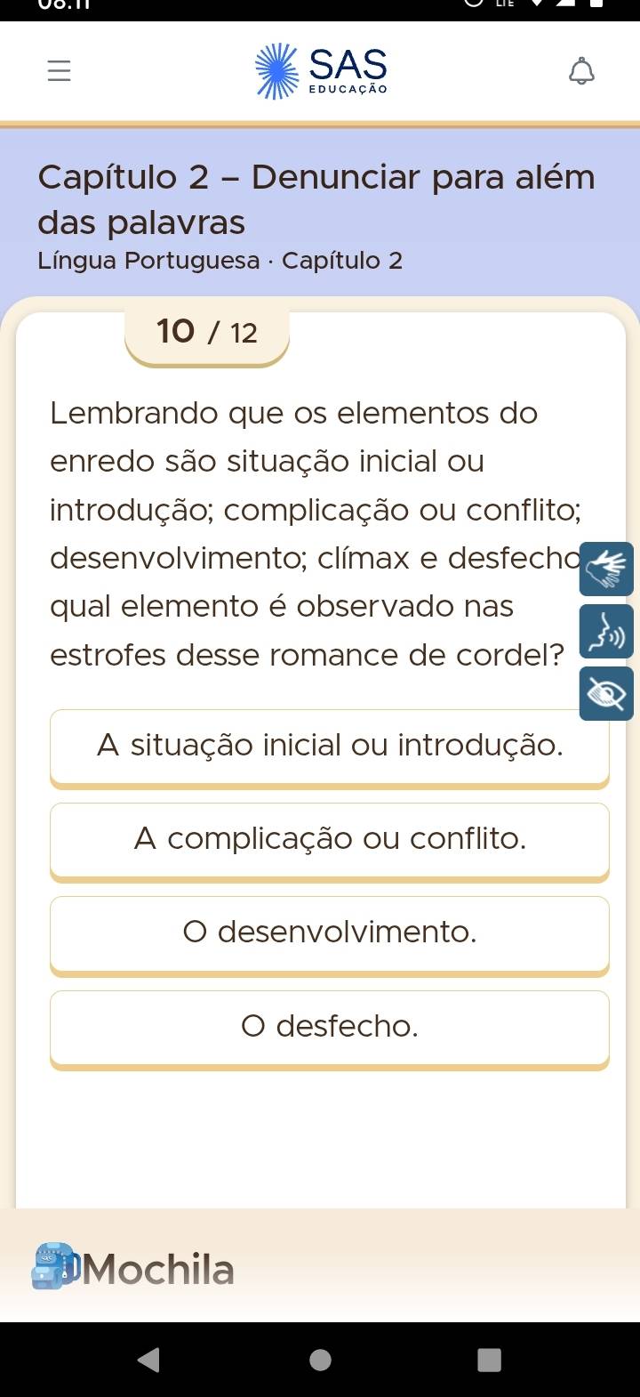 SAS
educação
Capítulo 2 - Denunciar para além
das palavras
* Língua Portuguesa · Capítulo 2
10 / 12
Lembrando que os elementos do
enredo são situação inicial ou
introdução; complicação ou conflito;
desenvolvimento; clímax e desfecho
qual elemento é observado nas
estrofes desse romance de cordel?
A situação inicial ou introdução.
A complicação ou conflito.
desenvolvimento.
desfecho.
Mochila