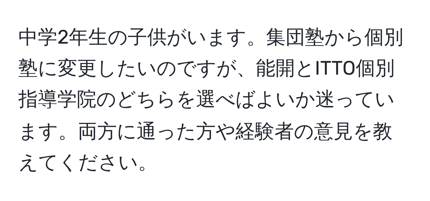 中学2年生の子供がいます。集団塾から個別塾に変更したいのですが、能開とITTO個別指導学院のどちらを選べばよいか迷っています。両方に通った方や経験者の意見を教えてください。