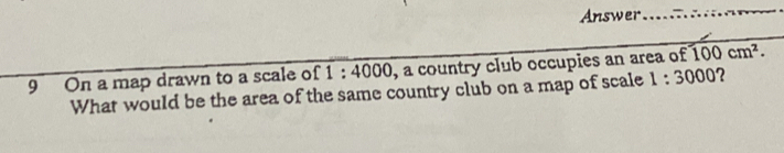 Answer 
_ 
9 On a map drawn to a scale of 1:4000 , a country club occupies an area of 100cm^2. 
What would be the area of the same country club on a map of scale 1:3000 2