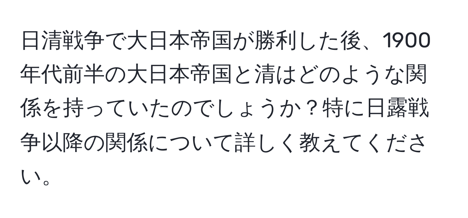 日清戦争で大日本帝国が勝利した後、1900年代前半の大日本帝国と清はどのような関係を持っていたのでしょうか？特に日露戦争以降の関係について詳しく教えてください。