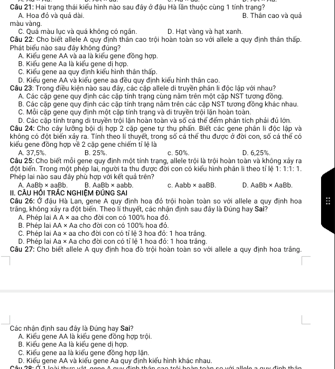 Hai trạng thái kiểu hình nào sau đây ở đậu Hà lần thuộc cùng 1 tính trạng?
A. Hoa đỏ và quả dài. B. Thân cao và quả
màu vàng.
C. Quá màu lục và quá không có ngắn. D. Hạt vàng và hạt xanh.
Câu 22: Cho biết allele A quy định thân cao trội hoàn toàn so với allele a quy định thân thấp.
Phát biểu nào sau đây không đúng?
A. Kiểu gene AA và aa là kiểu gene đồng hợp.
B. Kiểu gene Aa là kiểu gene dị hợp.
C. Kiểu gene aa quy định kiểu hình thân thấp.
D. Kiểu gene AA và kiểu gene aa đều quy định kiểu hình thân cao.
Câu 23: Trong điều kiện nào sau đây, các cặp allele di truyền phân li độc lập với nhau?
A. Các cặp gene quy định các cặp tính trạng cùng nằm trên một cặp NST tương đồng.
B. Các cặp gene quy định các cặp tính trạng nằm trên các cặp NST tương đồng khác nhau.
C. Mỗi cặp gene quy định một cặp tính trạng và di truyền trội lặn hoàn toàn.
D. Các cặp tính trạng di truyền trội lặn hoàn toàn và số cá thể đểm phân tích phải đủ lớn.
Câu 24: Cho cây lưỡng bội dị hợp 2 cặp gene tự thụ phấn. Biết các gene phân li độc lập và
không có đột biến xảy ra. Tính theo lí thuyết, trong số cá thể thu được ở đời con, số cá thể có
kiểu gene đồng hợp về 2 cặp gene chiếm tí lệ là
A. 37,5%. B. 25%. c. 50%. D. 6.25%.
Câu 25: Cho biết mỗi gene quy định một tính trạng, allele trội là trội hoàn toàn và không xảy ra
đột biến. Trong một phép lai, người ta thu được đời con có kiểu hình phân li theo tỉ lệ 1:1:1:1.
Phép lai nào sau đây phù hợp với kết quả trên?
A. AaBb ×aaBb. B. AaBb ×aabb. c. Aabb × aaBB. D. AaBb × AaBb.
II. CÂU HỚI TRÁC NGHIỆM ĐÚNG SAI
Câu 26: Ở đậu Hà Lan, gene A quy định hoa đỏ trội hoàn toàn so với allele a quy định hoa =
trằng, không xảy ra đột biến. Theo lí thuyết, các nhận định sau đây là Đúng hay Sai?
A. Phép lai A A × aa cho đời con có 100% hoa đỏ.
B. Phép lai AA × Aa cho đời con có 100% hoa đỏ.
C. Phép lai Aa × aa cho đời con có tỉ lệ 3 hoa đỏ: 1 hoa trắng.
D. Phép lai Aa × Aa cho đời con có tỉ lệ 1 hoa đỏ: 1 hoa trắng.
Câu 27: Cho biết allele A quy định hoa đò trội hoàn toàn so với allele a quy định hoa trắng.
Các nhận định sau đây là Đúng hay Sai?
A. Kiểu gene AA là kiểu gene đồng hợp trội.
B. Kiểu gene Aa là kiểu gene dị hợp.
C. Kiểu gene aa là kiểu gene đồng hợp lặn.
D. Kiểu gene AA và kiểu gene Aa quy định kiểu hình khác nhau.
Tnh thể