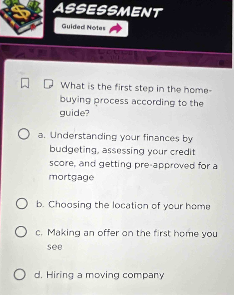 ASSESSMENT
Guided Notes
What is the first step in the home-
buying process according to the
guide?
a. Understanding your finances by
budgeting, assessing your credit
score, and getting pre-approved for a
mortgage
b. Choosing the location of your home
c. Making an offer on the first home you
see
d. Hiring a moving company