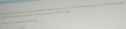 Kathleen's Licorice Company made 801 feet of licorice in 7 days. To the nearest tenth of a foot, how many
feet of licorice, on average, did the company make per day? 
Write your answer as a decimal.
feet