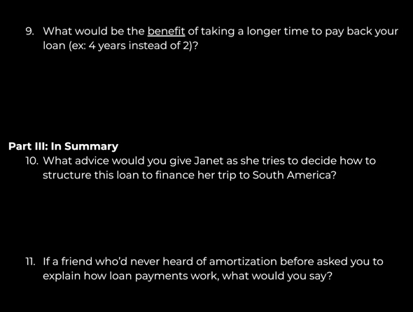 What would be the benefit of taking a longer time to pay back your 
loan (ex: 4 years instead of 2)? 
Part III: In Summary 
10. What advice would you give Janet as she tries to decide how to 
structure this loan to finance her trip to South America? 
11. If a friend who'd never heard of amortization before asked you to 
explain how loan payments work, what would you say?