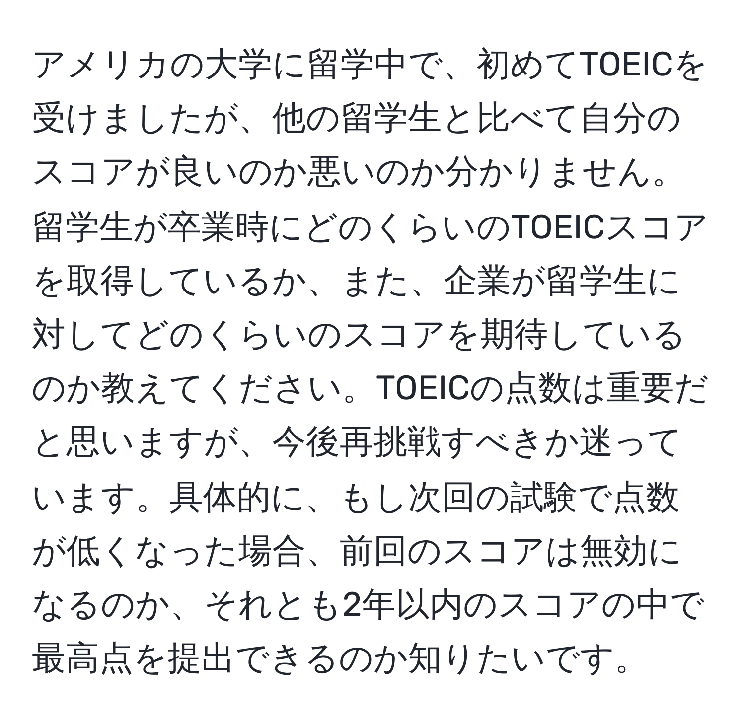 アメリカの大学に留学中で、初めてTOEICを受けましたが、他の留学生と比べて自分のスコアが良いのか悪いのか分かりません。留学生が卒業時にどのくらいのTOEICスコアを取得しているか、また、企業が留学生に対してどのくらいのスコアを期待しているのか教えてください。TOEICの点数は重要だと思いますが、今後再挑戦すべきか迷っています。具体的に、もし次回の試験で点数が低くなった場合、前回のスコアは無効になるのか、それとも2年以内のスコアの中で最高点を提出できるのか知りたいです。