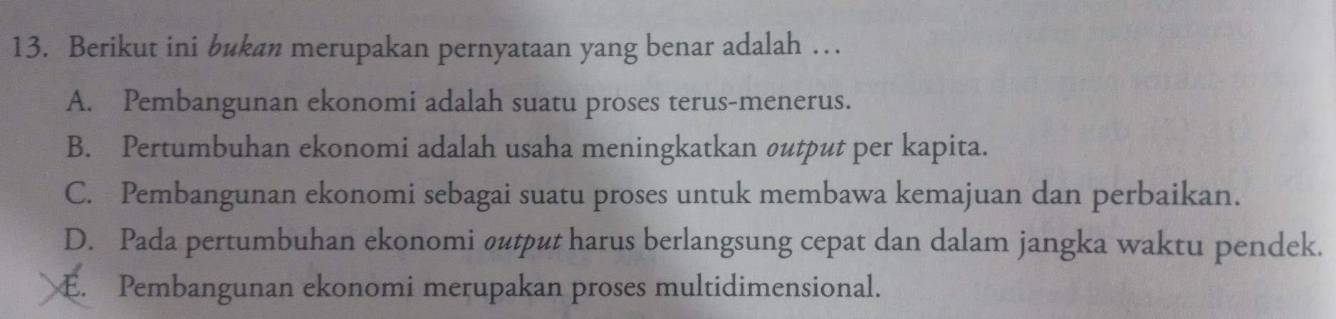 Berikut ini bukan merupakan pernyataan yang benar adalah …
A. Pembangunan ekonomi adalah suatu proses terus-menerus.
B. Pertumbuhan ekonomi adalah usaha meningkatkan output per kapita.
C. Pembangunan ekonomi sebagai suatu proses untuk membawa kemajuan dan perbaikan.
D. Pada pertumbuhan ekonomi øutput harus berlangsung cepat dan dalam jangka waktu pendek.
E. Pembangunan ekonomi merupakan proses multidimensional.