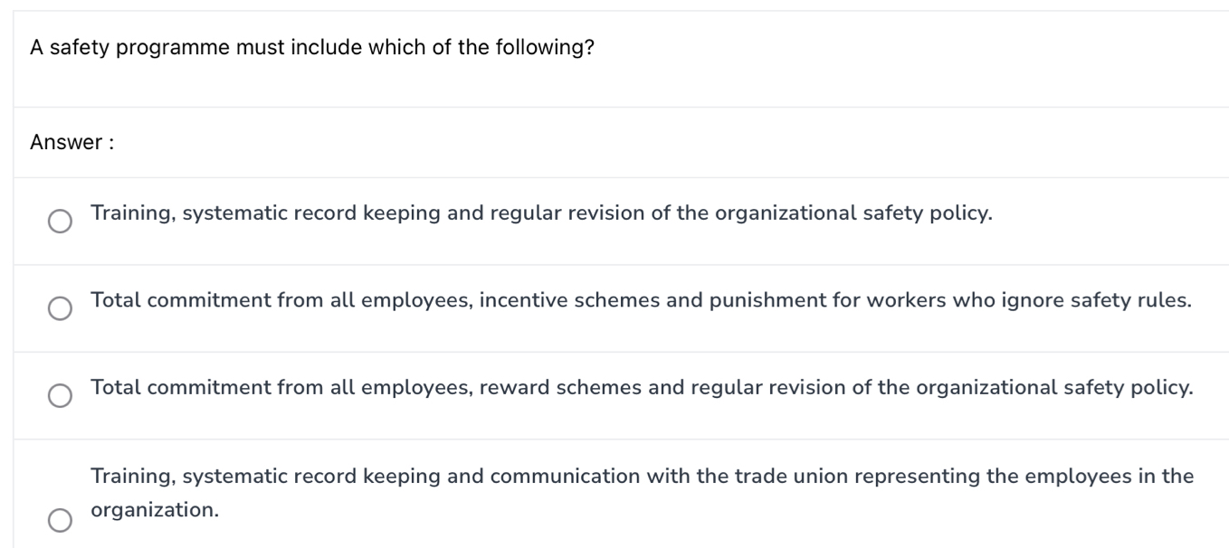 A safety programme must include which of the following?
Answer :
Training, systematic record keeping and regular revision of the organizational safety policy.
Total commitment from all employees, incentive schemes and punishment for workers who ignore safety rules.
Total commitment from all employees, reward schemes and regular revision of the organizational safety policy.
Training, systematic record keeping and communication with the trade union representing the employees in the
organization.