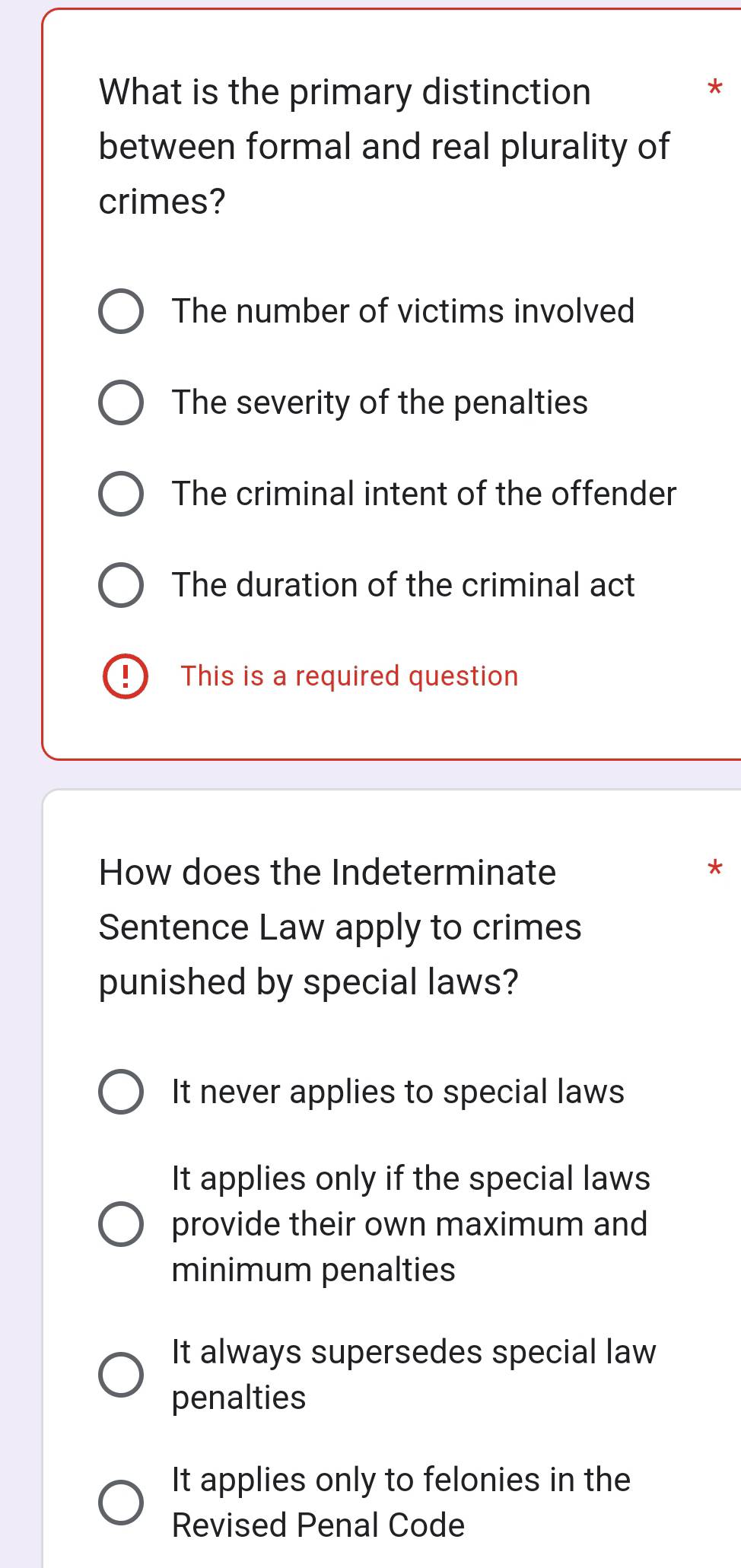 What is the primary distinction
between formal and real plurality of
crimes?
The number of victims involved
The severity of the penalties
The criminal intent of the offender
The duration of the criminal act
! This is a required question
How does the Indeterminate
Sentence Law apply to crimes
punished by special laws?
It never applies to special laws
It applies only if the special laws
provide their own maximum and
minimum penalties
It always supersedes special law
penalties
It applies only to felonies in the
Revised Penal Code