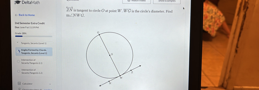 DeltaMath Show Examples 
overleftrightarrow ZN is tangent to circle O at point W· overline WG is the circle's diameter. Find 
← Back to Home
m∠ NWG. 
2nd Semester Extra Credit 
Due: June 9 at 11:59 PM 
Grade: 20%
Tangents, Secants (Level 1) 
Angles Formed by Chords, 
Tangents, Secants (Level 2) 
Intersection of 
Secants/Tangents (L1) 
Intersection of 
Secants/Tangents (L2) 
Calculator