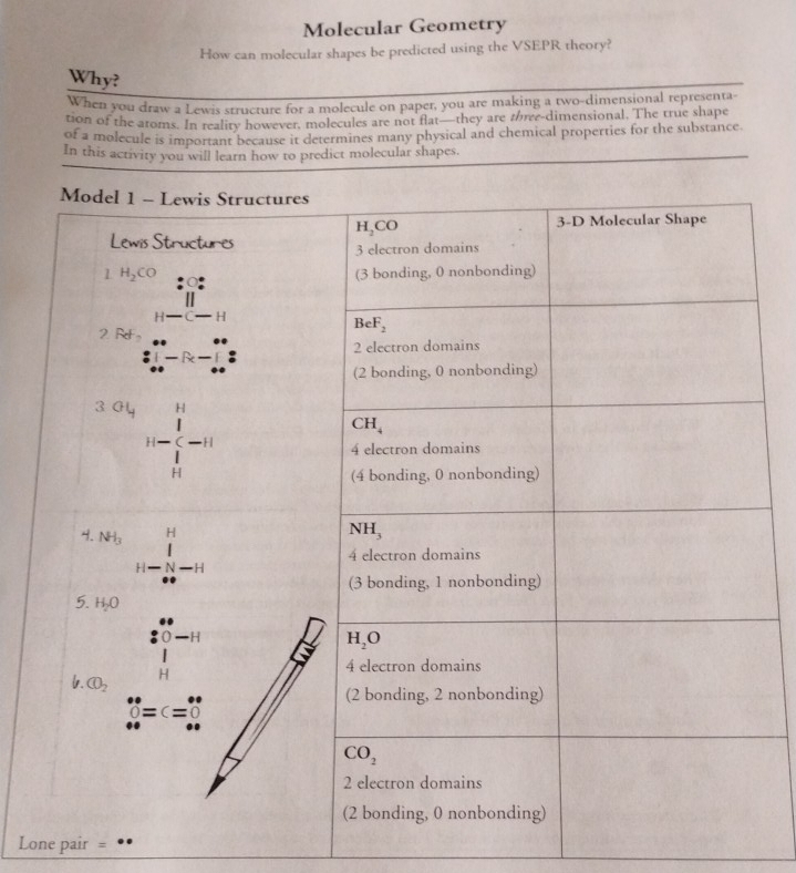 Molecular Geometry
How can molecular shapes be predicted using the VSEPR theory?
Why?
When you draw a Lewis structure for a molecule on paper, you are making a two-dimensional representa-
tion of the atoms. In reality however, molecules are not flat—they are the-dimensional. The true shape
of a molecule is important because it determines many physical and chemical properties for the substance
In this activity you will learn how to predict molecular shapes.
Lone pair =