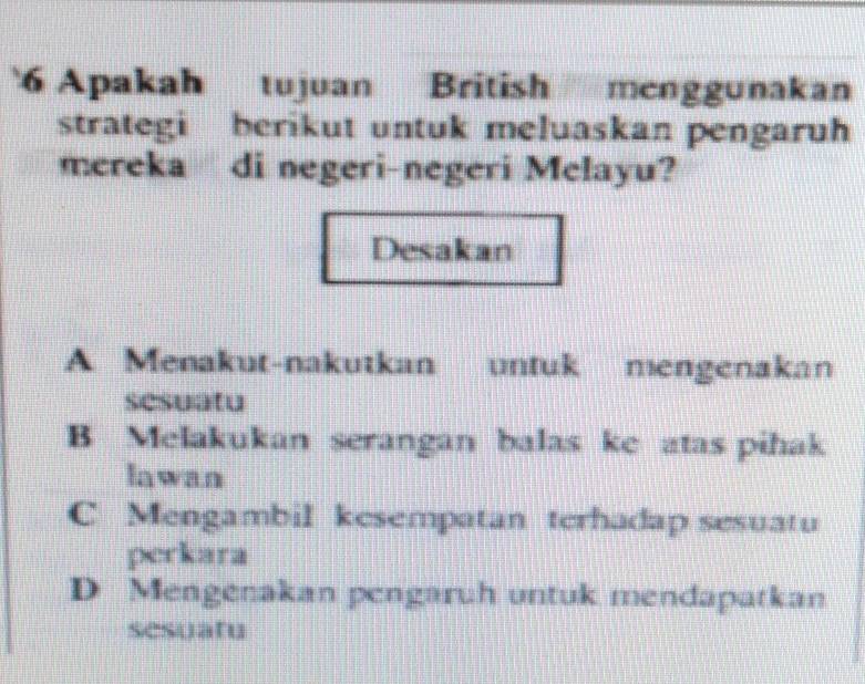 Apakah tujuan British menggunakan
strategi berikut untuk meluaskan pengaruh
mereka di negeri-negeri Melayu?
Desakan
A Menakut-nakutkan untuk mengenakan
sesuatu
B Melakukan serangan balas ke atas pihak
Iawan
C Mengambil kesempatan terhadap sesuatu
perkara
D Mengenakan pengaruh untuk mendapatkan
sesuatu