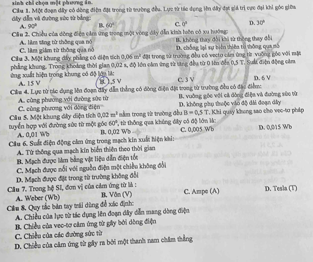 sinh chỉ chọn một phương án.
Câu 1. Một đoạn dây có dòng điện đặt trong từ trường đều. Lực từ tác dụng lên dây đạt giá trị cực đại khi góc giữa
dây dẫn và đường sức từ bằng:
A. 90° B. 60° C. 0^0 D. 30°
Cầâu 2. Chiều của dòng điện cảm ứng trong một vòng dây dẫn kính luôn có xu hướng:
A. làm tăng từ thông qua nó B. không thay đổi khi từ thông thay đổi
C. làm giảm từ thông qua nó D. chống lại sự biến thiên từ thông qua nó
Câu 3. Một khung dây phẳng có diện tích 0,06m^2 đặt trong từ trường đều có vectơ cảm ứng từ vuỡng góc với mặt
phẳng khung. Trong khoảng thời gian 0,02 s, độ lớn cảm ứng từ tăng đều từ 0 lên đến 0,5 T. Suất điện động cảm
ứng xuất hiện trong khung có độ lớn là:
A. 15 V B. 1,5 V C. 3 V
D. 6 V
Câu 4. Lực từ tác dụng lên đoạn đây dẫn thẳng có dòng điện đặt trong từ trường đều có đặc điểm:
A. cùng phương với đường sức từ B. vuông góc với cả dòng điện và đường sức từ
C. cùng phương với dòng điện D. không phụ thuộc vào độ dài đoạn dây
Câu 5. Một khung dây diện tích 0,02m^2 nằm trong từ trường đều B=0,5T. Khi quay khung sao cho vec-tơ pháp
tuyến hợp với đường sức từ một góc 60° , từ thông qua khúng dây có độ lớn là:
A. 0,01 Wb B. 0,02 Wb C. 0,005 Wb D. 0,015 Wb
Câu 6. Suất điện động cảm ứng trong mạch kín xuất hiện khi:
A. Từ thông qua mạch kín biến thiên theo thời gian
B. Mạch được làm bằng vật liệu dẫn điện tốt
C. Mạch được nối với nguồn điện một chiều không đổi
D. Mạch được đặt trong từ trường không đổi
Câu 7. Trong hệ SI, đơn vị của cảm ứng từ là :
A. Weber (Wb) B. Vôn (V) C. Ampe (A)
D. Tesla (T)
Câu 8. Quy tắc bàn tay trái dùng để xác định:
A. Chiều của lực từ tác dụng lên đoạn dây dẫn mang dòng điện
B. Chiều của vec-tơ cảm ứng từ gây bởi dòng điện
C. Chiều của các đường sức từ
D. Chiều của cảm ứng từ gây ra bởi một thanh nam châm thẳng