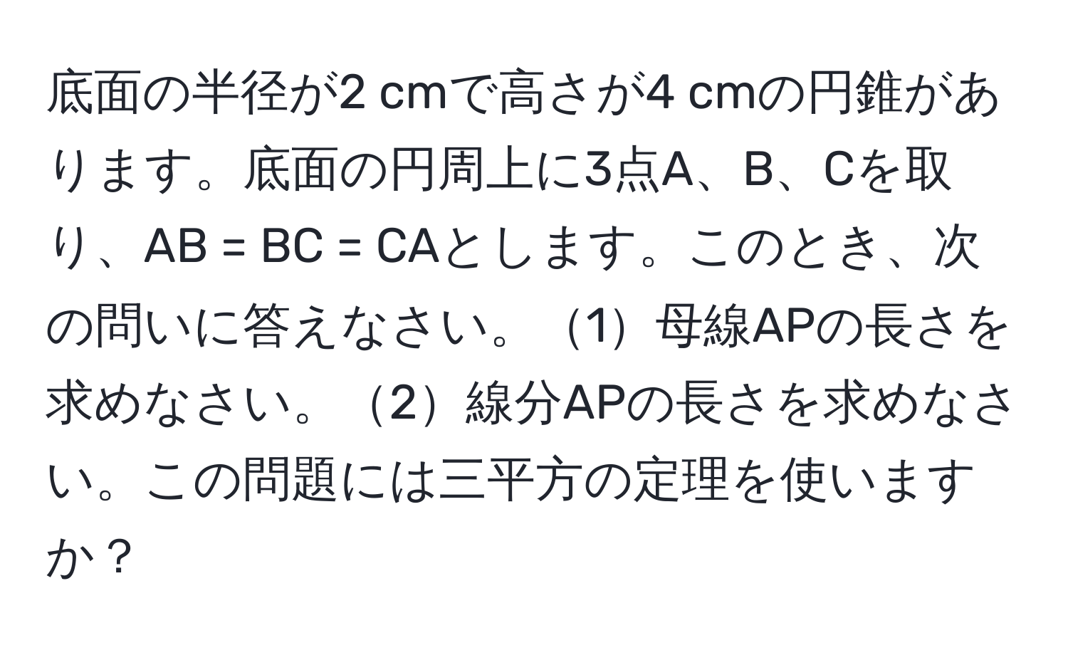 底面の半径が2 cmで高さが4 cmの円錐があります。底面の円周上に3点A、B、Cを取り、AB = BC = CAとします。このとき、次の問いに答えなさい。1母線APの長さを求めなさい。2線分APの長さを求めなさい。この問題には三平方の定理を使いますか？