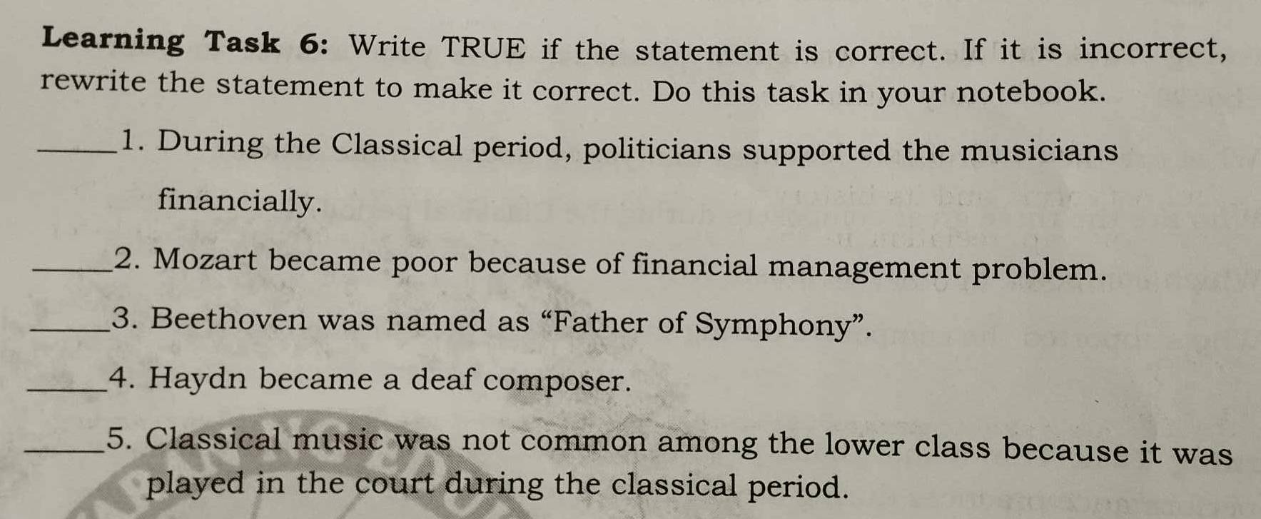 Learning Task 6: Write TRUE if the statement is correct. If it is incorrect, 
rewrite the statement to make it correct. Do this task in your notebook. 
_1. During the Classical period, politicians supported the musicians 
financially. 
_2. Mozart became poor because of financial management problem. 
_3. Beethoven was named as “Father of Symphony”. 
_4. Haydn became a deaf composer. 
_5. Classical music was not common among the lower class because it was 
played in the court during the classical period.