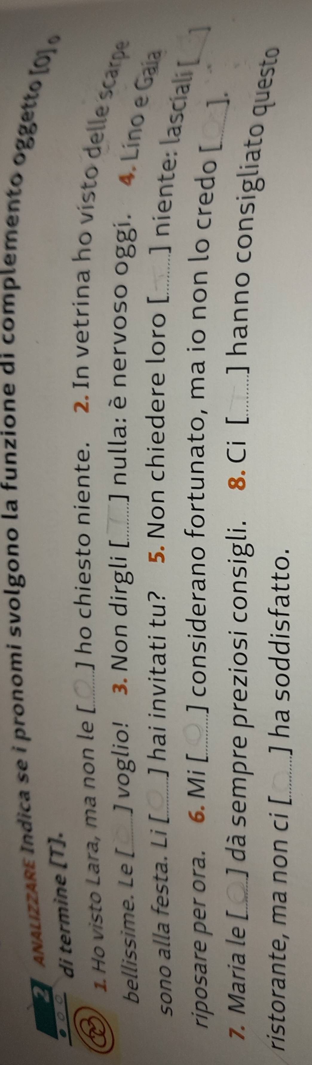 ANALizZARE Índica se i pronomi svolgono la funzione di complemento oggetto (0] 
di termine [T]. 
1. Ho visto Lara, ma non le [_ ] ho chiesto niente. 2. In vetrina ho visto delle scarpe 
bellissime. Le [_ ] voglio! 3. Non dirgli [_ J nulla: è nervoso oggi. 4. Lino e Gaia 
sono alla festa. Li [_ ] hai invitati tu? 5. Non chiedere loro [........] niente: lascial [ 
riposare per ora. 6. Mi [_ ] considerano fortunato, ma io non lo credo [ 
_a 
_]. 
7. Maria le [_ ] dà sempre preziosi consigli. 8.Ci [_ ........] hanno consigliato questo 
ristorante, ma non ci [_ ] ha soddisfatto.