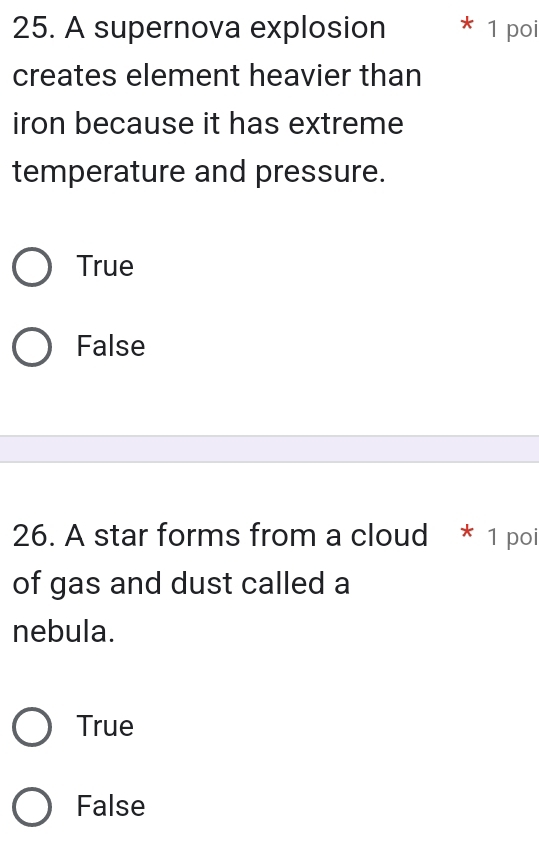 A supernova explosion 1 poi
creates element heavier than
iron because it has extreme
temperature and pressure.
True
False
26. A star forms from a cloud * 1 poi
of gas and dust called a
nebula.
True
False