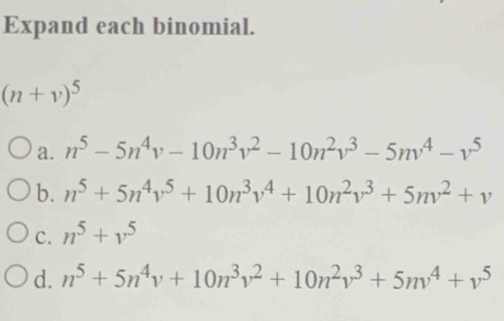 Expand each binomial.
(n+v)^5
a. n^5-5n^4v-10n^3v^2-10n^2v^3-5nv^4-v^5
b. n^5+5n^4v^5+10n^3v^4+10n^2v^3+5nv^2+v
C. n^5+v^5
d. n^5+5n^4v+10n^3v^2+10n^2v^3+5nv^4+v^5