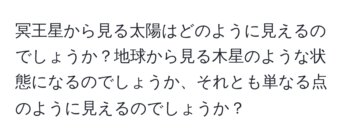 冥王星から見る太陽はどのように見えるのでしょうか？地球から見る木星のような状態になるのでしょうか、それとも単なる点のように見えるのでしょうか？