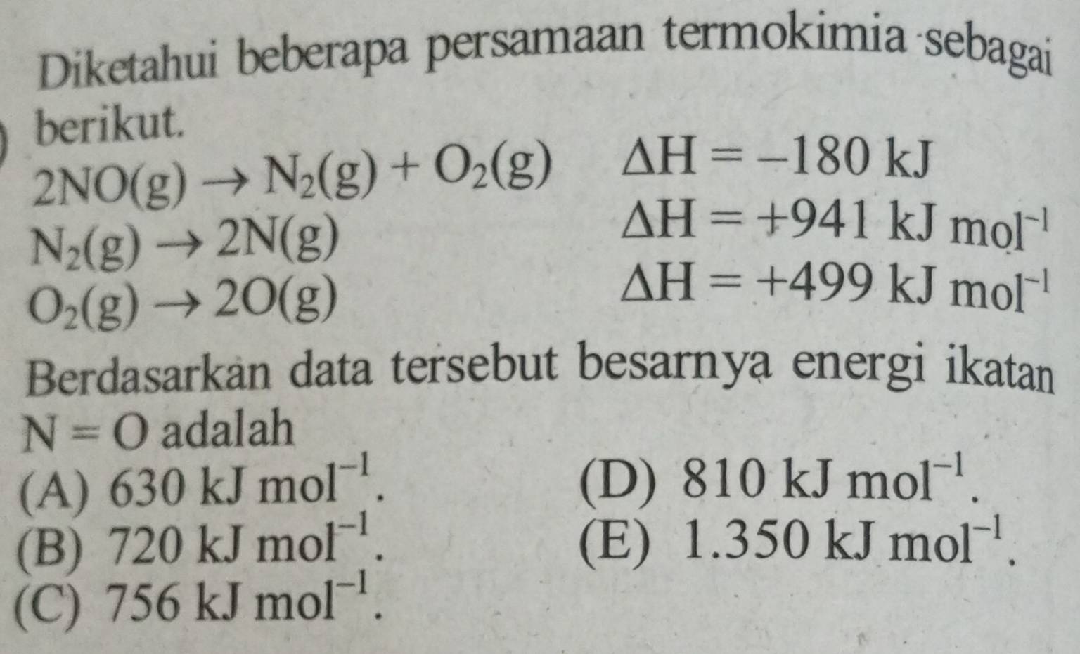 Diketahui beberapa persamaan termokimia sebagai
berikut.
2NO(g)to N_2(g)+O_2(g) △ H=-180kJ
N_2(g)to 2N(g)
△ H=+941kJmol^(-1)
O_2(g)to 2O(g)
△ H=+499kJmol^(-1)
Berdasarkan data tersebut besarnya energi ikatan
N=O adalah
(A) 630kJmol^(-1).
(D) 810kJmol^(-1).
(B) 720kJmol^(-1). (E) 1.350kJmol^(-1).
(C) 756kJmol^(-1).