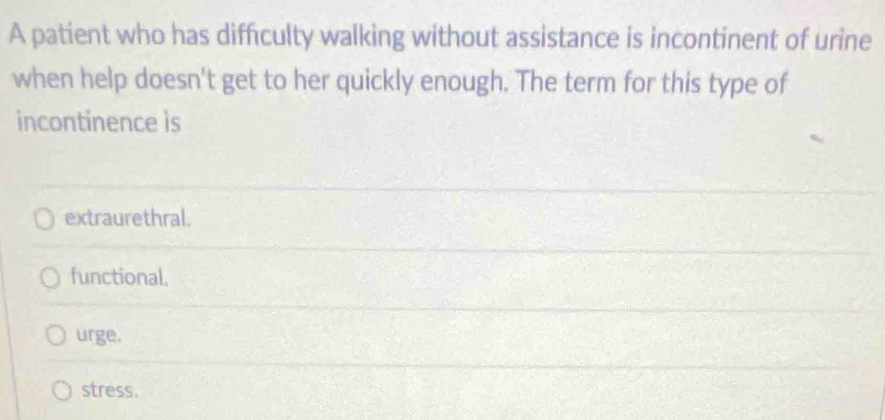 A patient who has difficulty walking without assistance is incontinent of urine
when help doesn't get to her quickly enough. The term for this type of
incontinence is
extraurethral.
functional.
urge.
stress.