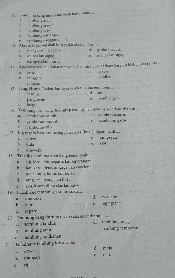 Tembung kang mratelake solah bawa yaiku ....
a. tembung aran
b. tembung sesulih
c. tembung kriya
d. tembung katrangan
e. tembung panggandheng
13. Aksara kaperang dadi loro yaiku aksara ... lan ....
a. menga lan nglegena d. gedhe lan cilik
b. murda lan sigeg e. menga lan sigeg
c. nglegena lan murda
14. Apa kowe wis tau dolan menyang Gembira Loka? Ukara kasebut klebu ukara jinis ...
a. crita d. pakon
b. tanggap e. kandha
c. pitakon
15. Sang, Hyang, Raden, lan Kyai yaiku tuladha tembung ....
a. sesulih d. aran
b. panguwuh e. sandhangan
c. kriya
16. Tembung loro kang dirangkep dadi siji lan nyudha wandane diarani ....
a. camboran wutuh d. camboran anyar
b. camboran wancah e. camboran garba
c. camboran cilik
17. Ing ragam basa krama lugu ater-ater (kok-) diganti dadi ....
a. kowe d. sampeyan
b. kula e. aku
c. dheweke
18. Tuladha tembung aran kang bener yaiku ....
a. siji, loro, telu, separo, lan saperangan.
b. lan, karo, dene, amarga, lan ewadene.
c. meja, sapu, buku, lan kursi.
d. sang, sri, hyang, lan kyai.
e. aku, kowe, dheweke, lan kuwi.
19. Tuladhane tembung sesulih yaiku ....
a. dheweke d. ewadene
b. lemu e. ing ngarep
c. separo
20. Tembung kang durung owah saka asale diarani ....
a. tembung tanduk d. tembung lingga
b. tembung aran e. tembung camboran
c. tembung andhahan
21. Tuladhane tembung kriya yaiku ....
a. kowe
d. meja
b. mangan e. cilik
c. siji