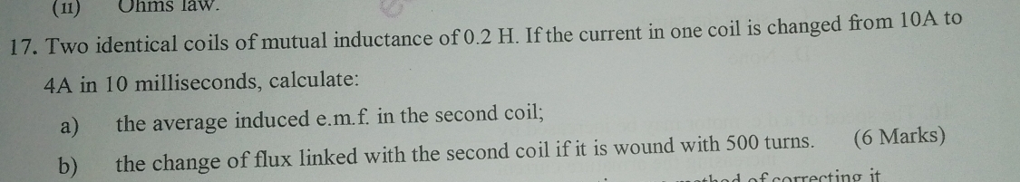 (11) Ohms law. 
17. Two identical coils of mutual inductance of 0.2 H. If the current in one coil is changed from 10A to 
4A in 10 milliseconds, calculate: 
a) the average induced e. m.f. in the second coil; 
b) the change of flux linked with the second coil if it is wound with 500 turns. (6 Marks)