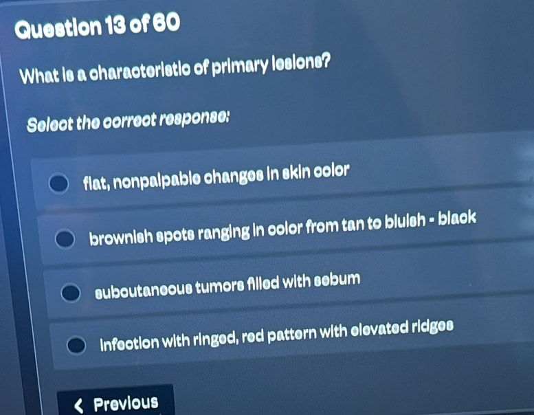 What is a characteristic of primary lesions?
Select the correct response:
flat, nonpalpable changes in skin color
brownish spots ranging in color from tan to bluish - black
suboutaneous tumors filled with sebum
infection with ringed, red pattern with elevated ridges
Previous