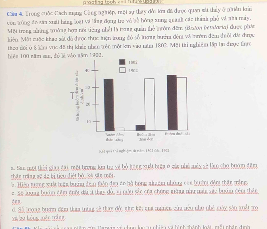 proofing tools and future updates?
Câu 4. Trong cuộc Cách mạng Công nghiệp, một sự thay đồi lớn đã được quan sát thấy ở nhiều loài
côn trùng do sản xuất hàng loạt và lắng đọng tro và bồ hóng xung quanh các thành phố và nhà máy.
Một trong những trường hợp nổi tiếng nhất là trong quần thể bướm đêm (Biston betularia) được phát
hiện. Một cuộc khảo sát đã được thực hiện trong đó số lượng bướm đêm và bướm đêm đuôi dài được
theo dõi ở 8 khu vực đô thị khác nhau trên một km vào năm 1802. Một thí nghiệm lặp lại được thực
hiện 100 năm sau, đó là vào năm 1902.
Kết quả thí nghiệm từ năm 1802 đến 1902
a. Sau một thời gian dài, một lương lớn tro và bồ hóng xuất hiện ở các nhà máy sẽ làm cho bướm đêm
thân trắng sẽ dễ bị tiêu diệt bởi kẻ săn mồi.
b. Hiện tương xuất hiện bướm đêm thân đen do bồ hóng nhuôm những con bướm đêm thân trắng.
c. Số lượng bướm đêm đuôi dài ít thay đổi yì màu sắc của chúng giống như màu sắc bướm đêm thân
den.
d. Số lượng bướm đêm thân trắng sẽ thay đổi như kết quả nghiên cứu nếu như nhà máy sản xuất tro
yà bồ hóng màu trắng.
quan niệm của Darwin về chon lọc tự nhiên và hình thành loài, mỗi nhân định